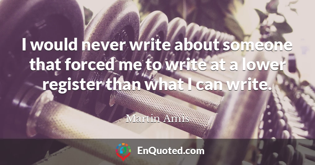 I would never write about someone that forced me to write at a lower register than what I can write.