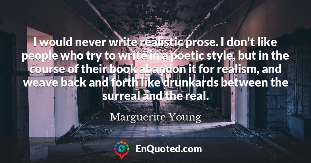 I would never write realistic prose. I don't like people who try to write in a poetic style, but in the course of their book abandon it for realism, and weave back and forth like drunkards between the surreal and the real.
