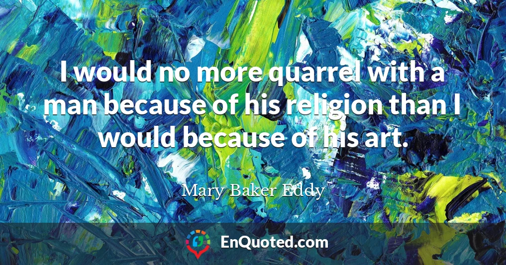 I would no more quarrel with a man because of his religion than I would because of his art.