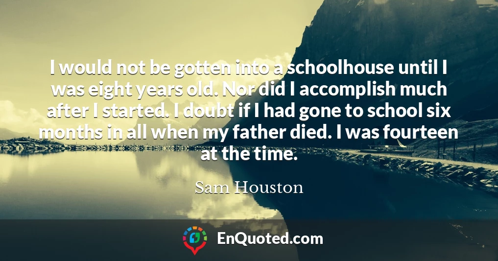 I would not be gotten into a schoolhouse until I was eight years old. Nor did I accomplish much after I started. I doubt if I had gone to school six months in all when my father died. I was fourteen at the time.