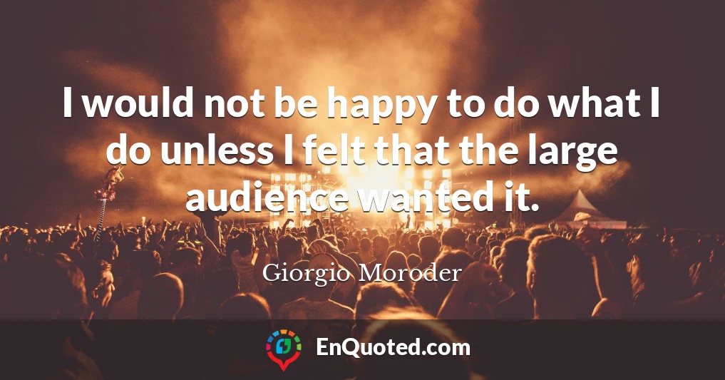 I would not be happy to do what I do unless I felt that the large audience wanted it.