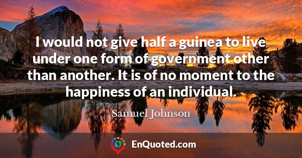 I would not give half a guinea to live under one form of government other than another. It is of no moment to the happiness of an individual.
