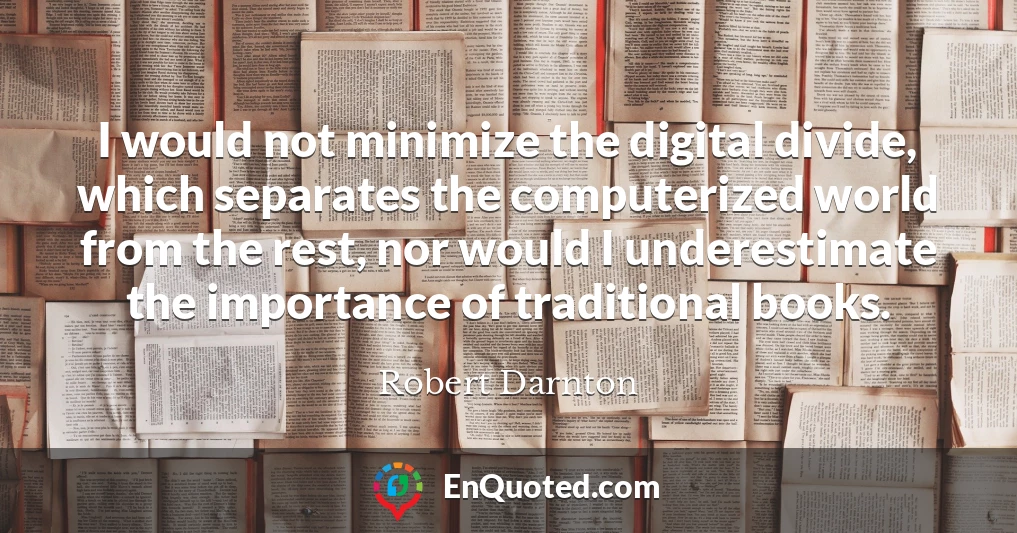 I would not minimize the digital divide, which separates the computerized world from the rest, nor would I underestimate the importance of traditional books.