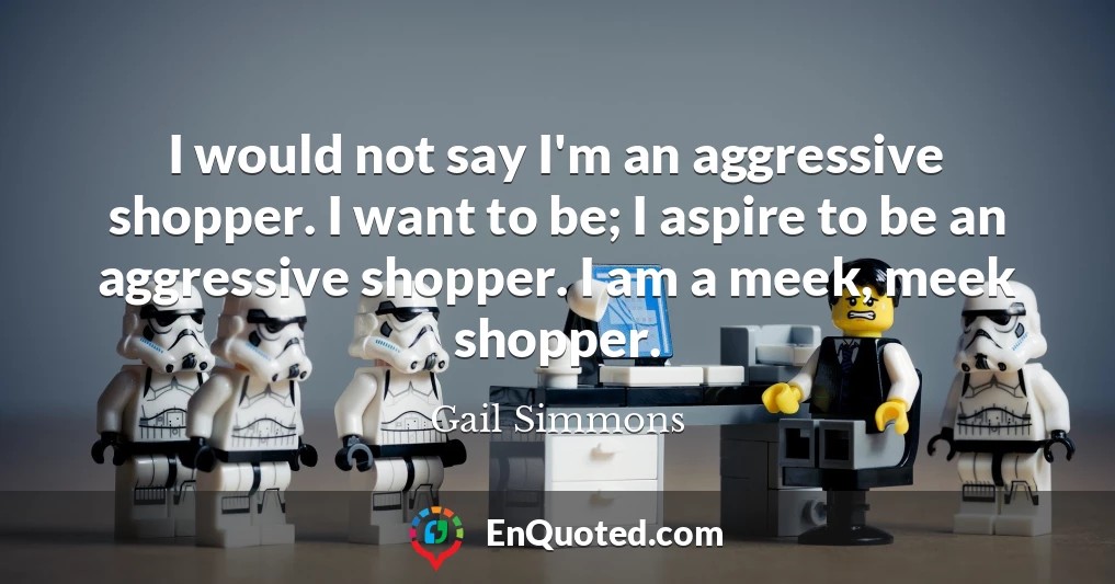 I would not say I'm an aggressive shopper. I want to be; I aspire to be an aggressive shopper. I am a meek, meek shopper.