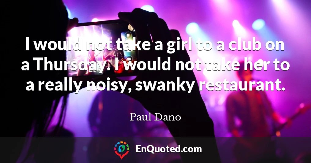 I would not take a girl to a club on a Thursday. I would not take her to a really noisy, swanky restaurant.