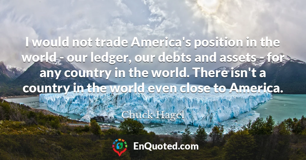 I would not trade America's position in the world - our ledger, our debts and assets - for any country in the world. There isn't a country in the world even close to America.