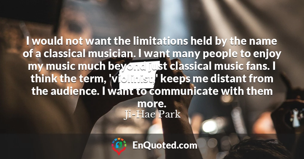 I would not want the limitations held by the name of a classical musician. I want many people to enjoy my music much beyond just classical music fans. I think the term, 'violinist,' keeps me distant from the audience. I want to communicate with them more.