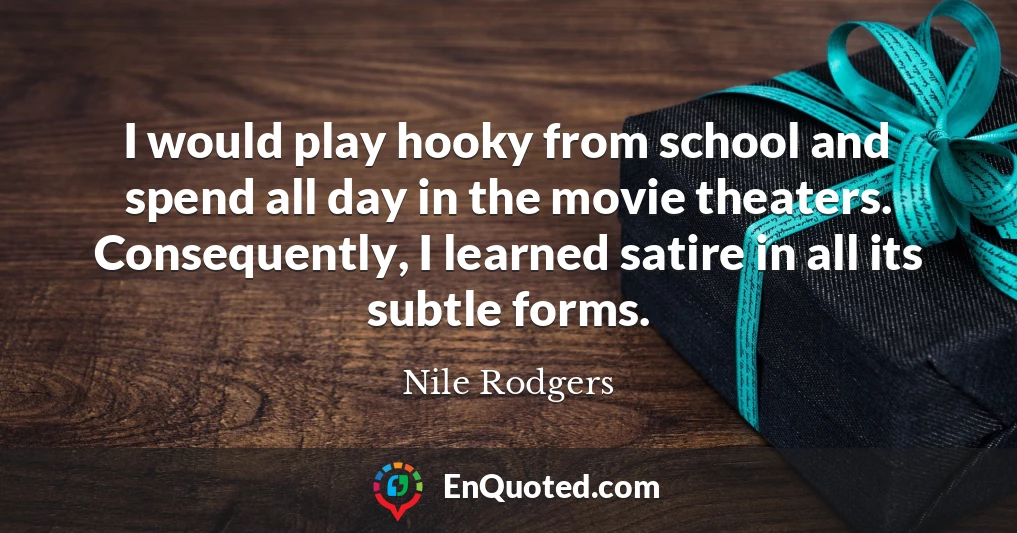 I would play hooky from school and spend all day in the movie theaters. Consequently, I learned satire in all its subtle forms.