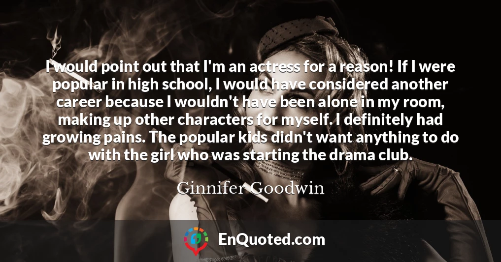 I would point out that I'm an actress for a reason! If I were popular in high school, I would have considered another career because I wouldn't have been alone in my room, making up other characters for myself. I definitely had growing pains. The popular kids didn't want anything to do with the girl who was starting the drama club.