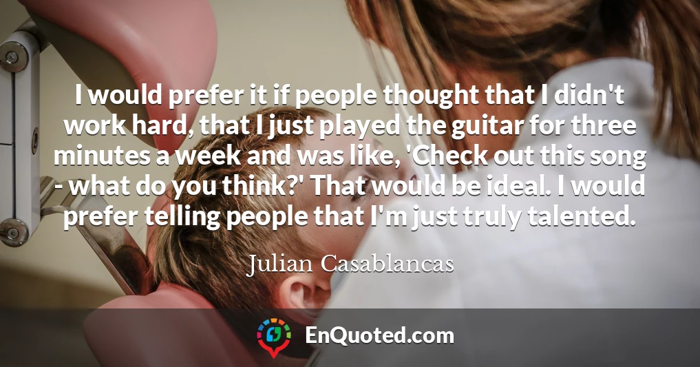 I would prefer it if people thought that I didn't work hard, that I just played the guitar for three minutes a week and was like, 'Check out this song - what do you think?' That would be ideal. I would prefer telling people that I'm just truly talented.