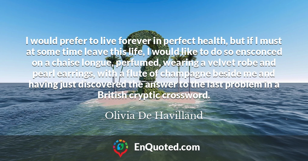 I would prefer to live forever in perfect health, but if I must at some time leave this life, I would like to do so ensconced on a chaise longue, perfumed, wearing a velvet robe and pearl earrings, with a flute of champagne beside me and having just discovered the answer to the last problem in a British cryptic crossword.