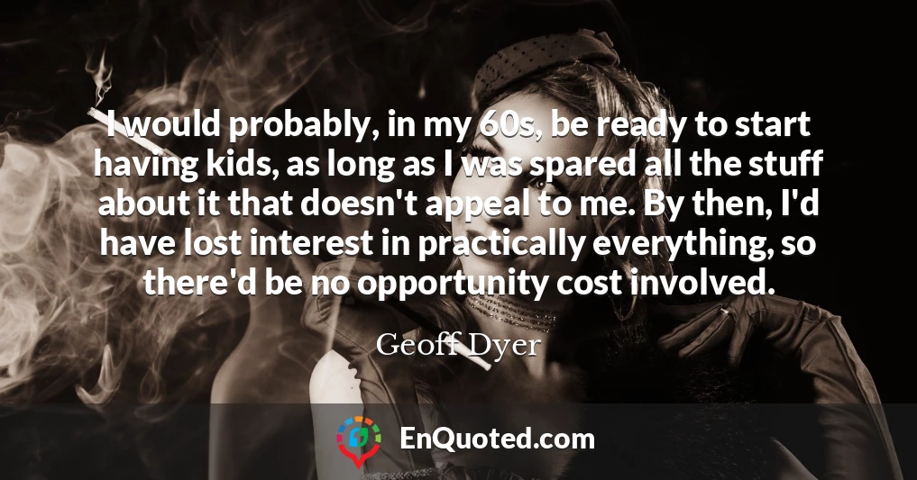 I would probably, in my 60s, be ready to start having kids, as long as I was spared all the stuff about it that doesn't appeal to me. By then, I'd have lost interest in practically everything, so there'd be no opportunity cost involved.