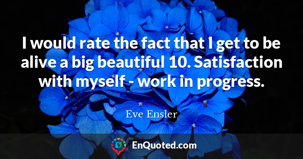 I would rate the fact that I get to be alive a big beautiful 10. Satisfaction with myself - work in progress.