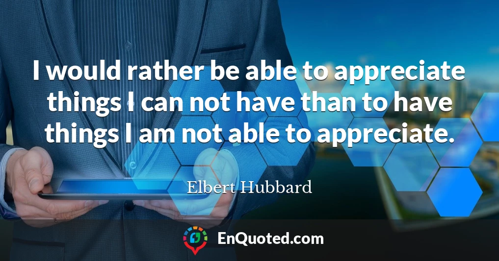 I would rather be able to appreciate things I can not have than to have things I am not able to appreciate.