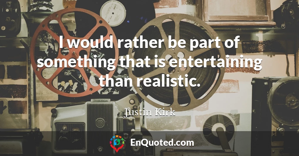 I would rather be part of something that is entertaining than realistic.