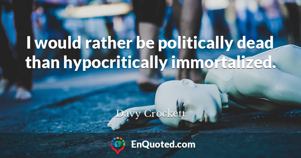 I would rather be politically dead than hypocritically immortalized.