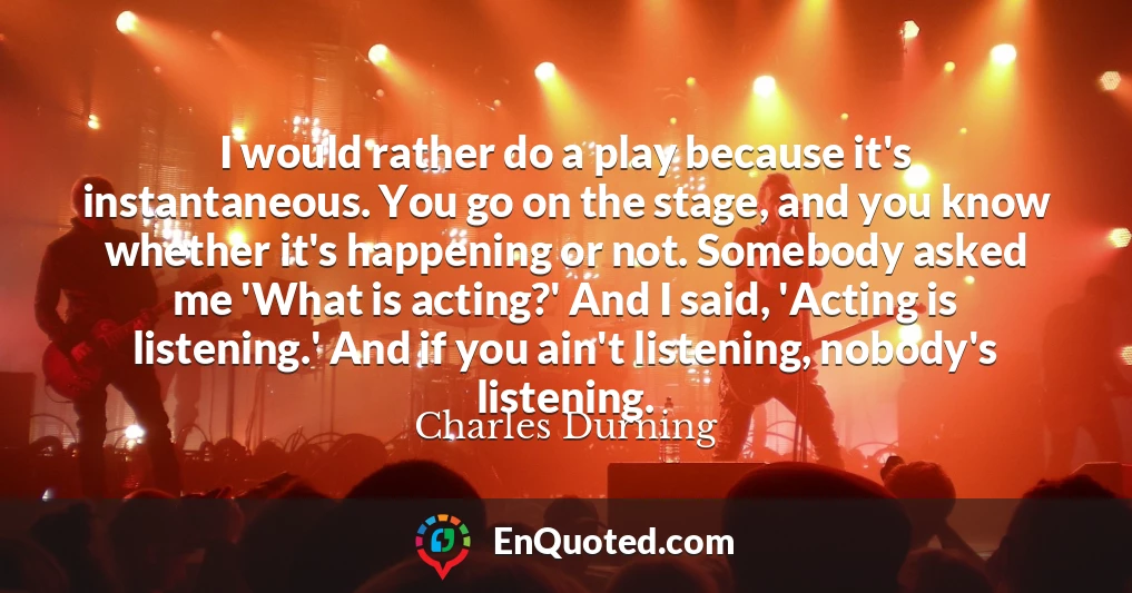 I would rather do a play because it's instantaneous. You go on the stage, and you know whether it's happening or not. Somebody asked me 'What is acting?' And I said, 'Acting is listening.' And if you ain't listening, nobody's listening.