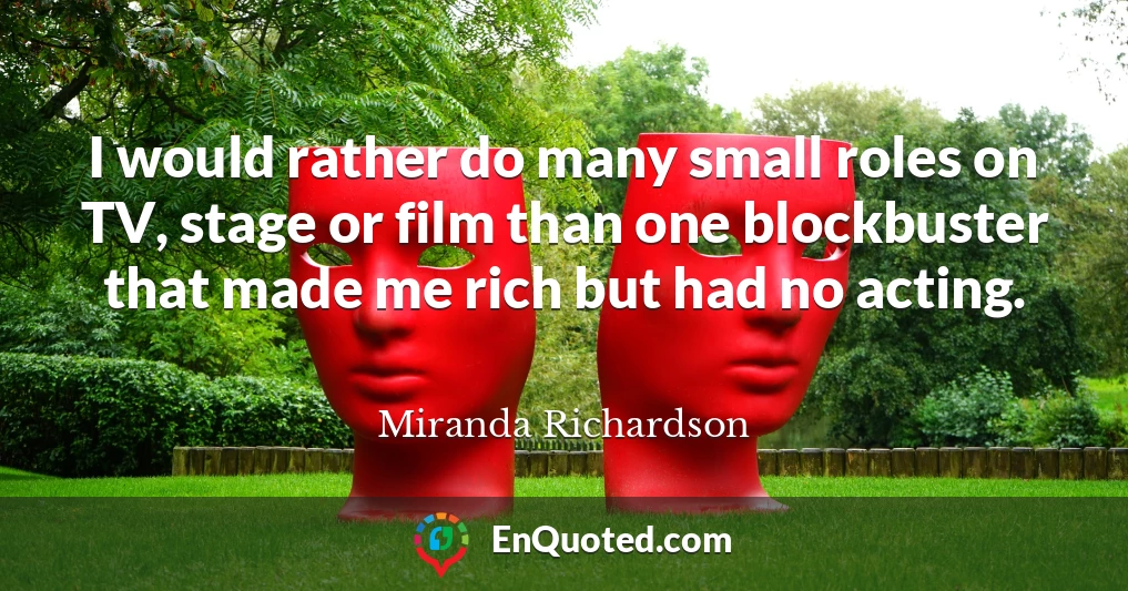I would rather do many small roles on TV, stage or film than one blockbuster that made me rich but had no acting.