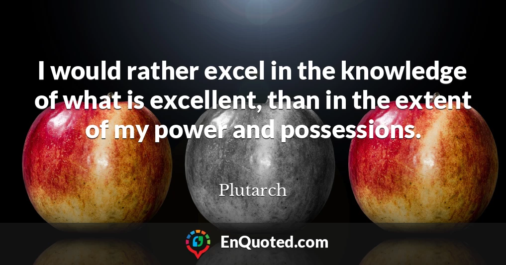 I would rather excel in the knowledge of what is excellent, than in the extent of my power and possessions.
