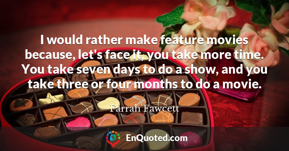 I would rather make feature movies because, let's face it, you take more time. You take seven days to do a show, and you take three or four months to do a movie.