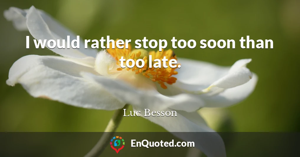 I would rather stop too soon than too late.