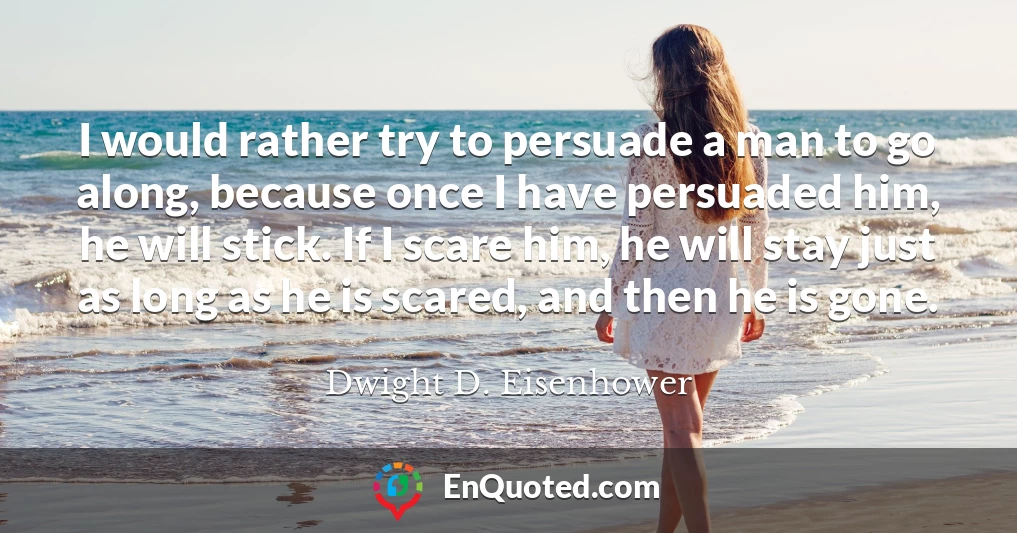 I would rather try to persuade a man to go along, because once I have persuaded him, he will stick. If I scare him, he will stay just as long as he is scared, and then he is gone.