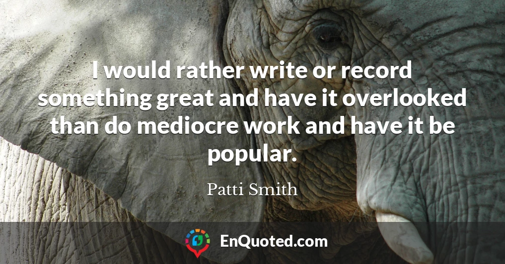 I would rather write or record something great and have it overlooked than do mediocre work and have it be popular.