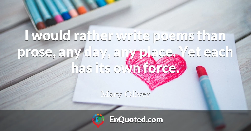 I would rather write poems than prose, any day, any place. Yet each has its own force.