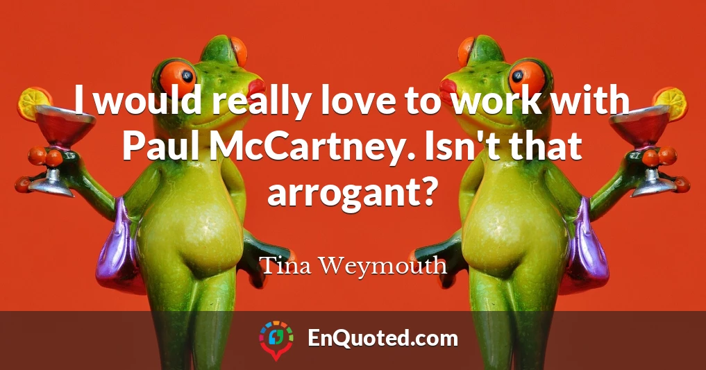 I would really love to work with Paul McCartney. Isn't that arrogant?