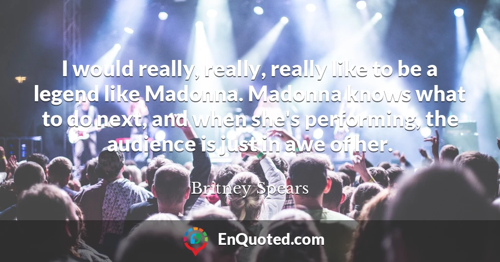 I would really, really, really like to be a legend like Madonna. Madonna knows what to do next, and when she's performing, the audience is just in awe of her.