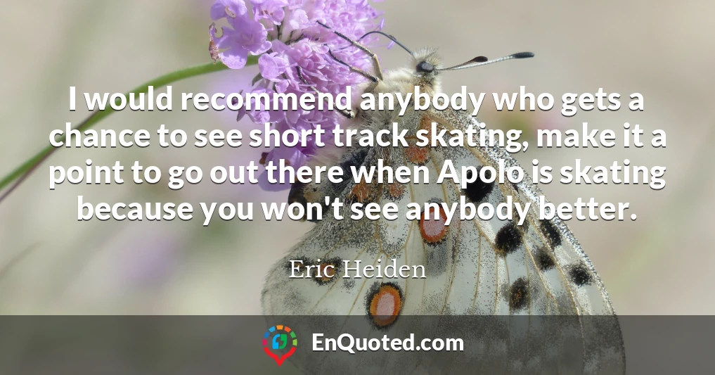 I would recommend anybody who gets a chance to see short track skating, make it a point to go out there when Apolo is skating because you won't see anybody better.