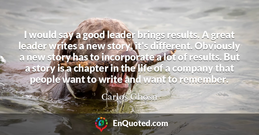 I would say a good leader brings results. A great leader writes a new story, it's different. Obviously a new story has to incorporate a lot of results. But a story is a chapter in the life of a company that people want to write and want to remember.