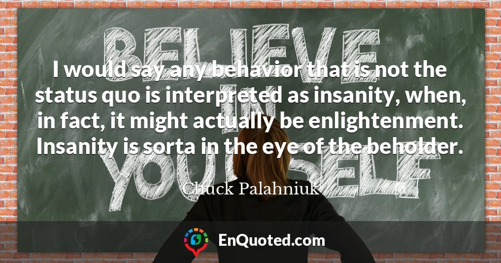 I would say any behavior that is not the status quo is interpreted as insanity, when, in fact, it might actually be enlightenment. Insanity is sorta in the eye of the beholder.