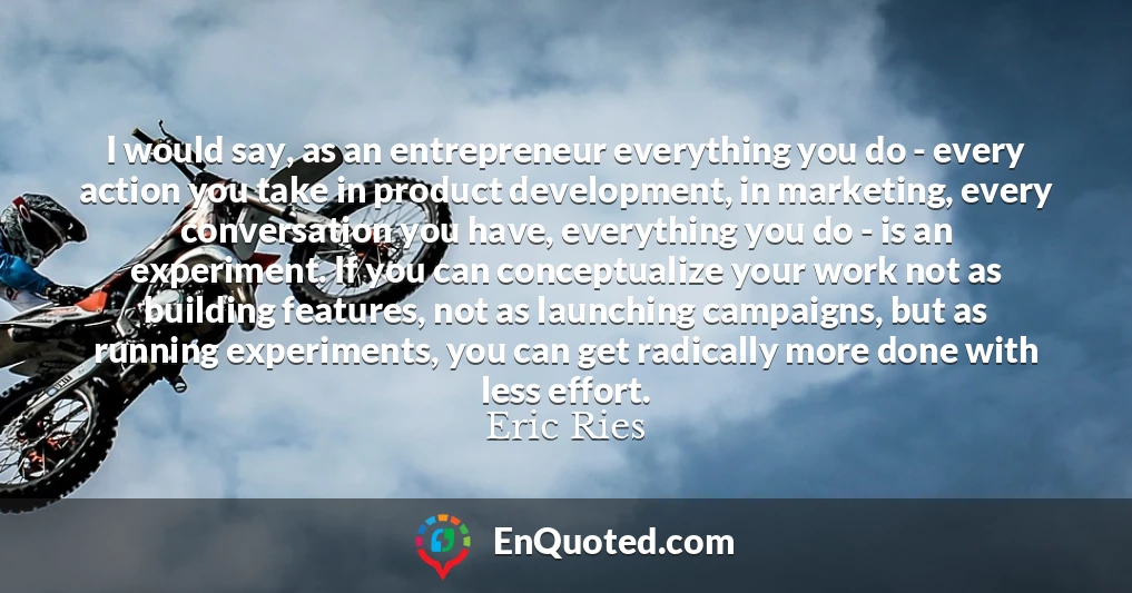 I would say, as an entrepreneur everything you do - every action you take in product development, in marketing, every conversation you have, everything you do - is an experiment. If you can conceptualize your work not as building features, not as launching campaigns, but as running experiments, you can get radically more done with less effort.