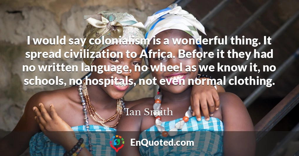 I would say colonialism is a wonderful thing. It spread civilization to Africa. Before it they had no written language, no wheel as we know it, no schools, no hospitals, not even normal clothing.