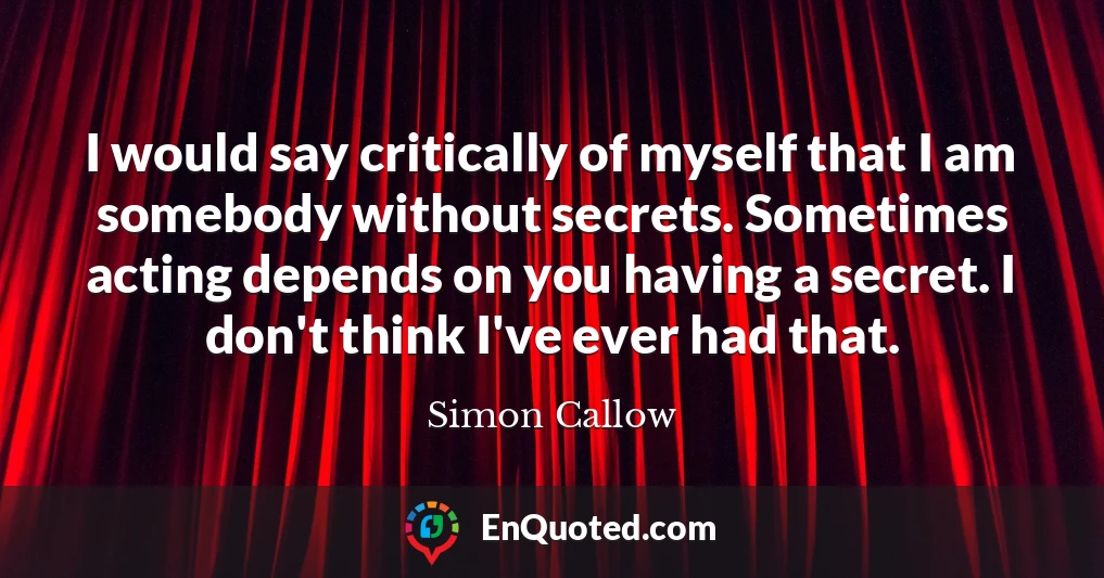I would say critically of myself that I am somebody without secrets. Sometimes acting depends on you having a secret. I don't think I've ever had that.
