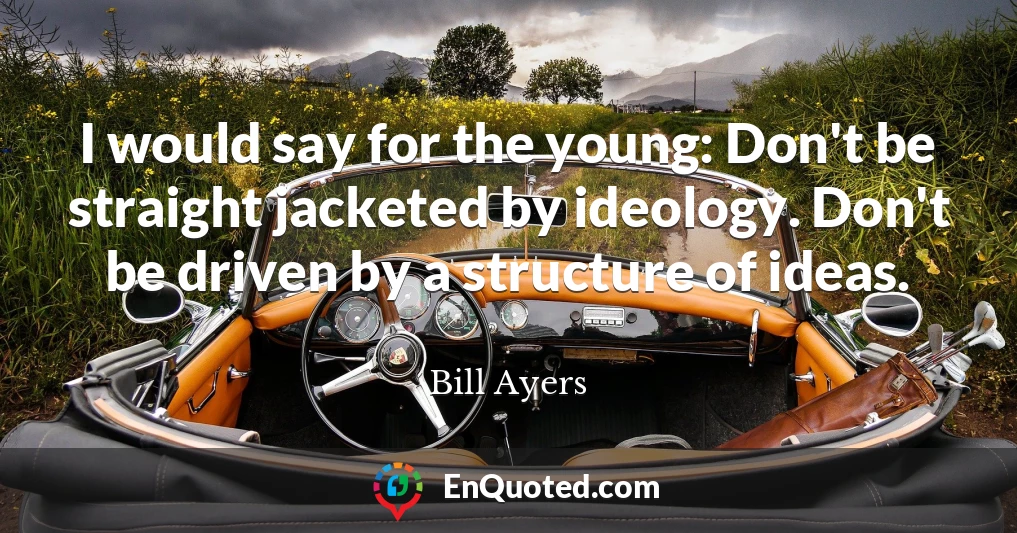 I would say for the young: Don't be straight jacketed by ideology. Don't be driven by a structure of ideas.
