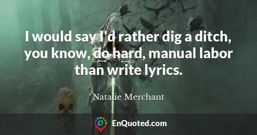 I would say I'd rather dig a ditch, you know, do hard, manual labor than write lyrics.