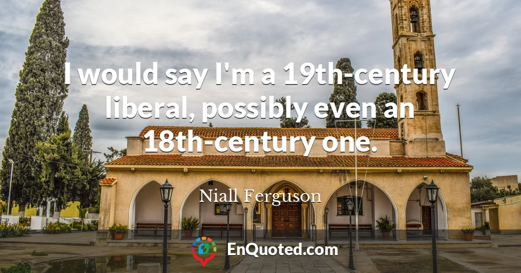 I would say I'm a 19th-century liberal, possibly even an 18th-century one.