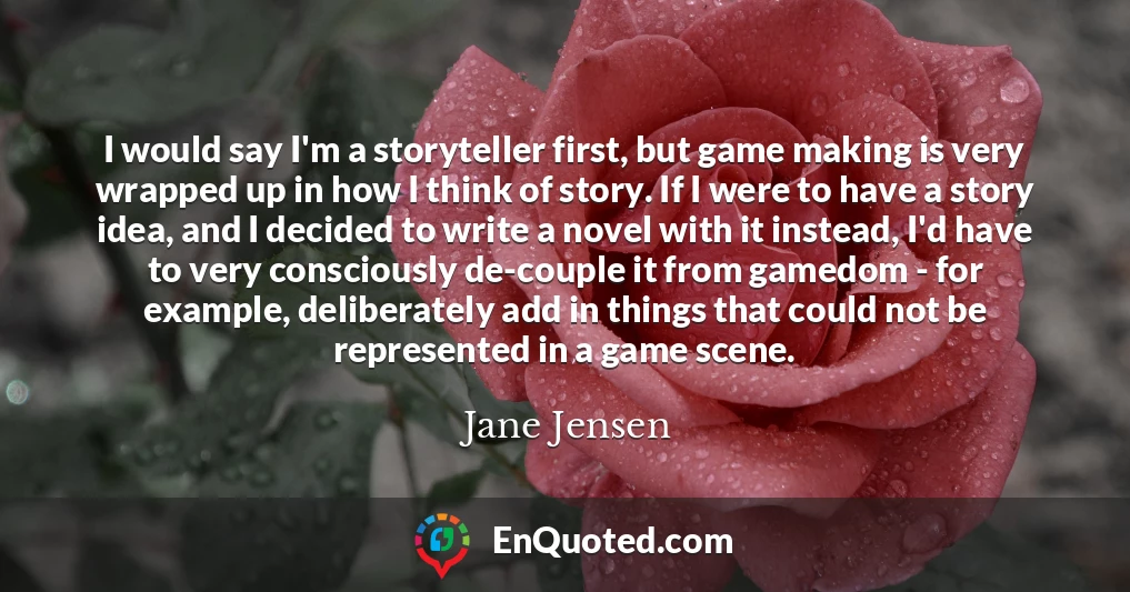 I would say I'm a storyteller first, but game making is very wrapped up in how I think of story. If I were to have a story idea, and I decided to write a novel with it instead, I'd have to very consciously de-couple it from gamedom - for example, deliberately add in things that could not be represented in a game scene.