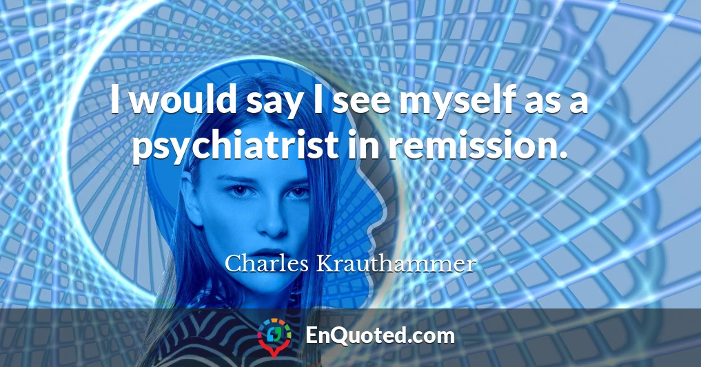 I would say I see myself as a psychiatrist in remission.