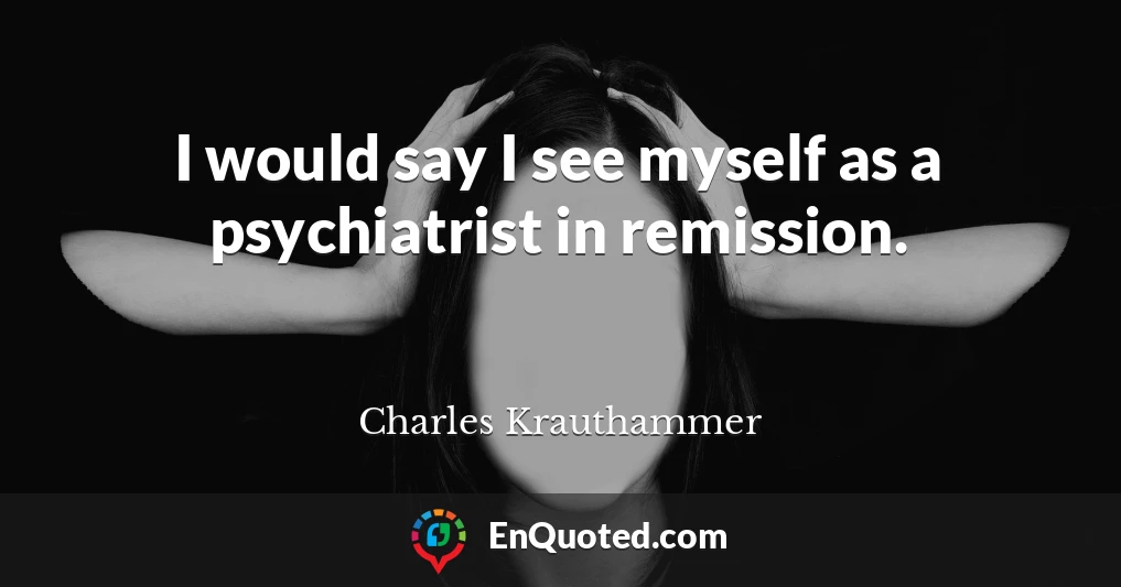 I would say I see myself as a psychiatrist in remission.