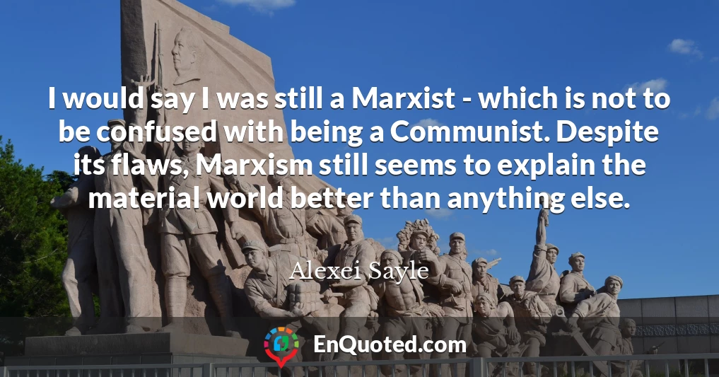 I would say I was still a Marxist - which is not to be confused with being a Communist. Despite its flaws, Marxism still seems to explain the material world better than anything else.