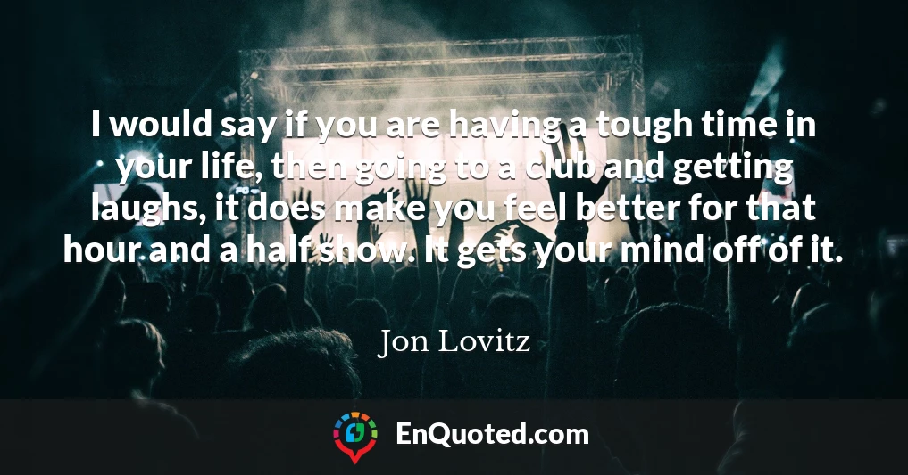 I would say if you are having a tough time in your life, then going to a club and getting laughs, it does make you feel better for that hour and a half show. It gets your mind off of it.