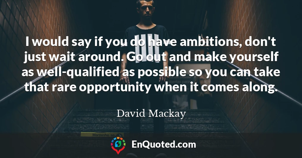 I would say if you do have ambitions, don't just wait around. Go out and make yourself as well-qualified as possible so you can take that rare opportunity when it comes along.