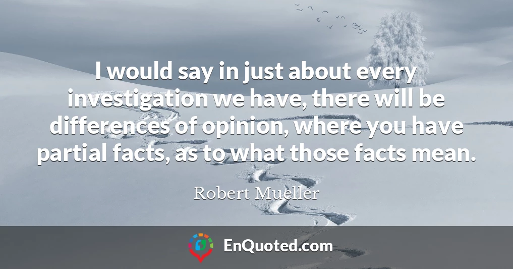 I would say in just about every investigation we have, there will be differences of opinion, where you have partial facts, as to what those facts mean.