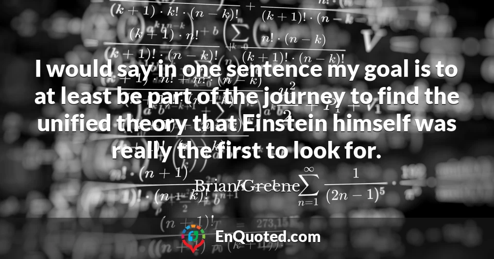 I would say in one sentence my goal is to at least be part of the journey to find the unified theory that Einstein himself was really the first to look for.