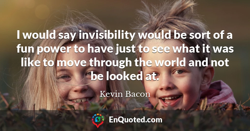 I would say invisibility would be sort of a fun power to have just to see what it was like to move through the world and not be looked at.