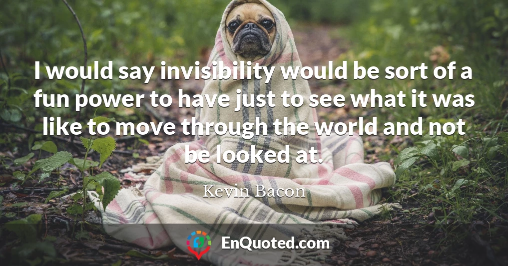 I would say invisibility would be sort of a fun power to have just to see what it was like to move through the world and not be looked at.