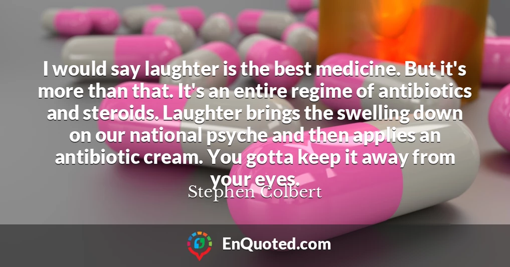 I would say laughter is the best medicine. But it's more than that. It's an entire regime of antibiotics and steroids. Laughter brings the swelling down on our national psyche and then applies an antibiotic cream. You gotta keep it away from your eyes.